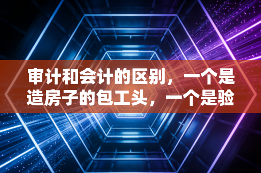 审计和会计的区别，一个是造房子的包工头，一个是验房子的质检员？聊聊这俩行当的爱恨情仇
