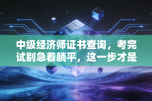中级经济师证书查询,考完试别急着躺平,这一步才是真正的上岸