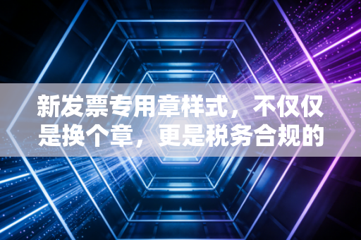 新发票专用章样式,不仅仅是换个章,更是税务合规的新门槛