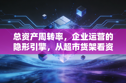 总资产周转率，企业运营的隐形引擎，从超市货架看资本的生命力