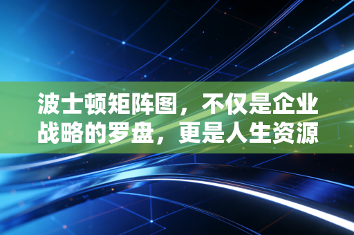 波士顿矩阵图,不仅是企业战略的罗盘,更是人生资源配置的底层逻辑