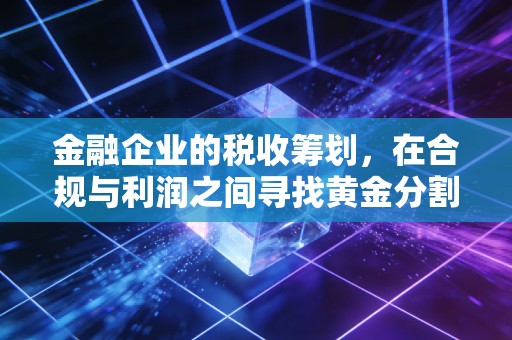 金融企业的税收筹划，在合规与利润之间寻找黄金分割点