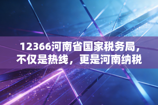 12366河南省国家税务局,不仅是热线,更是河南纳税人的贴心管家与政策导航仪