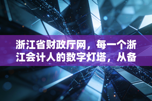 浙江省财政厅网,每一个浙江会计人的数字灯塔,从备考CPA到执业生涯的深度陪伴