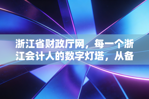 浙江省财政厅网,每一个浙江会计人的数字灯塔,从备考CPA到执业生涯的深度陪伴
