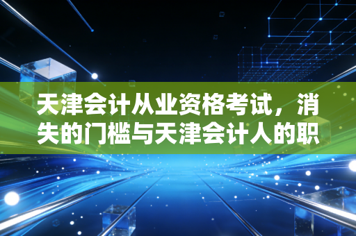 天津会计从业资格考试,消失的门槛与天津会计人的职业新出路