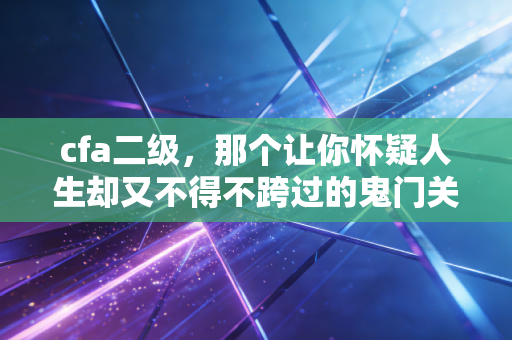 cfa二级,那个让你怀疑人生却又不得不跨过的鬼门关——我的血泪复盘与进阶指南