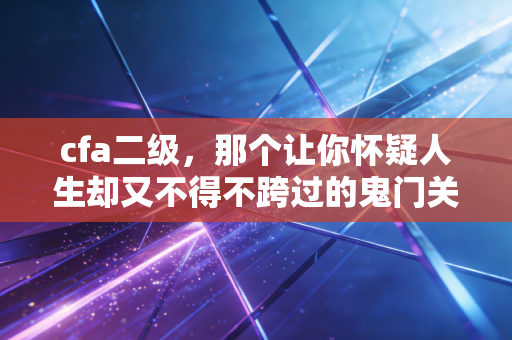 cfa二级，那个让你怀疑人生却又不得不跨过的鬼门关——我的血泪复盘与进阶指南