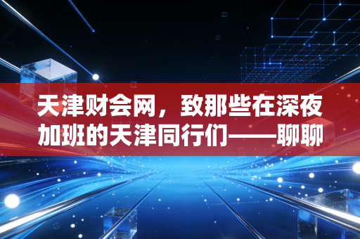 天津财会网,致那些在深夜加班的天津同行们——聊聊我们这行的内卷与破局