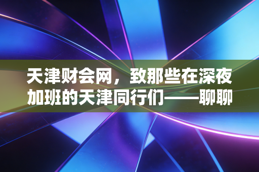 天津财会网，致那些在深夜加班的天津同行们——聊聊我们这行的内卷与破局