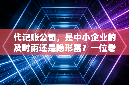 代记账公司，是中小企业的及时雨还是隐形雷？一位老会计的深度观察