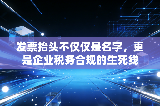 发票抬头不仅仅是名字,更是企业税务合规的生死线