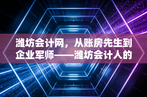 潍坊会计网,从账房先生到企业军师——潍坊会计人的转型之路与生存启示
