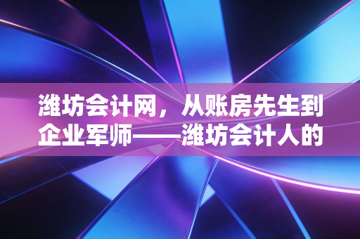 潍坊会计网，从账房先生到企业军师——潍坊会计人的转型之路与生存启示
