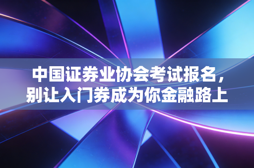 中国证券业协会考试报名，别让入门券成为你金融路上的拦路虎