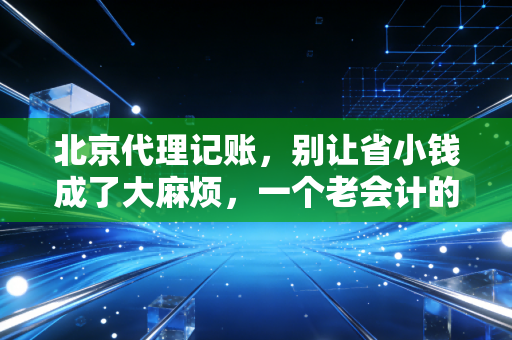 北京代理记账,别让省小钱成了大麻烦,一个老会计的真心话