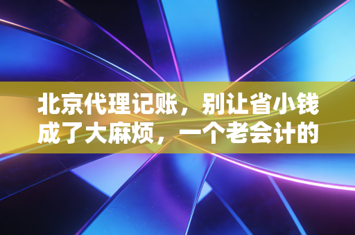 北京代理记账，别让省小钱成了大麻烦，一个老会计的真心话