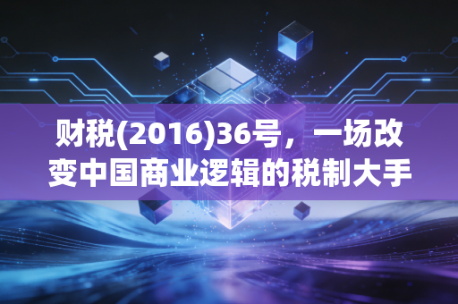 财税(2016)36号，一场改变中国商业逻辑的税制大手术，十年回望看懂它如何重塑你的钱包