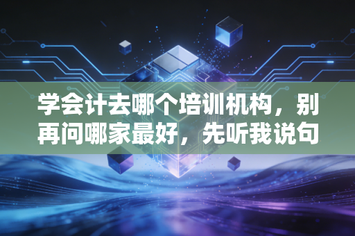 学会计去哪个培训机构，别再问哪家最好，先听我说句掏心窝子的大实话