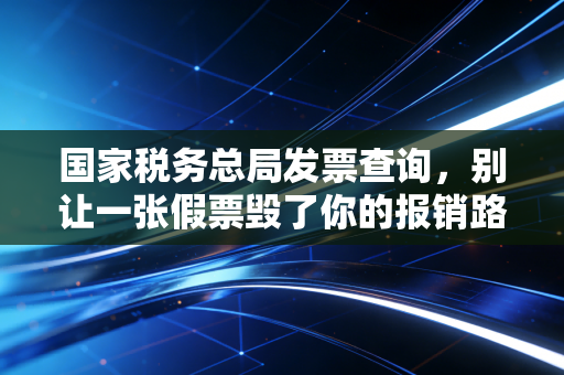 国家税务总局发票查询,别让一张假票毁了你的报销路,老会计教你几招防身术