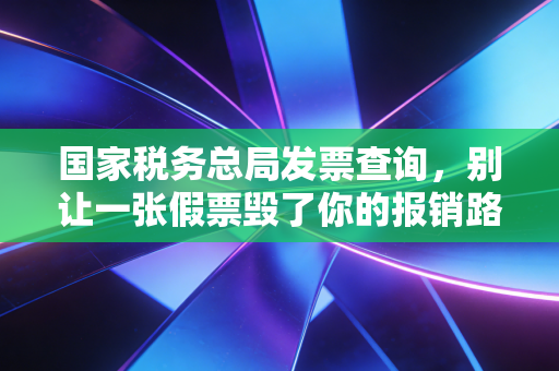国家税务总局发票查询，别让一张假票毁了你的报销路，老会计教你几招防身术