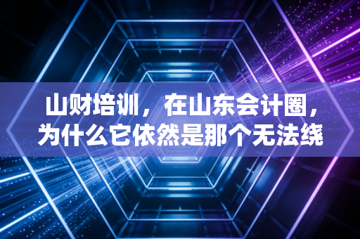 山财培训,在山东会计圈,为什么它依然是那个无法绕过的金字招牌?