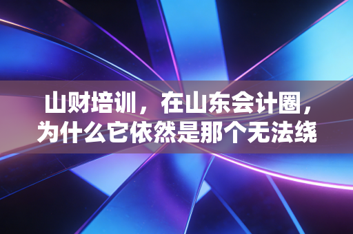 山财培训，在山东会计圈，为什么它依然是那个无法绕过的金字招牌？