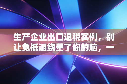 生产企业出口退税实例,别让免抵退绕晕了你的脑,一个真实案例带你彻底搞懂