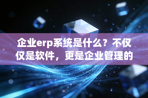 企业erp系统是什么?不仅仅是软件,更是企业管理的数字大脑——一位注会老兵的深度解读