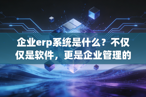 企业erp系统是什么?不仅仅是软件,更是企业管理的数字大脑——一位注会老兵的深度解读