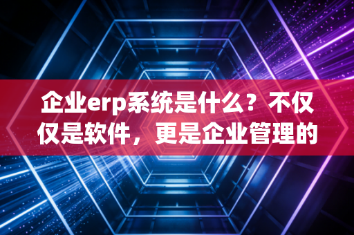 企业erp系统是什么？不仅仅是软件，更是企业管理的数字大脑——一位注会老兵的深度解读