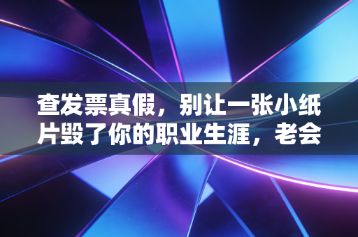 查发票真假,别让一张小纸片毁了你的职业生涯,老会计的避坑指南