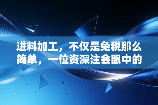 进料加工,不仅是免税那么简单,一位资深注会眼中的实战避坑指南与深度思考