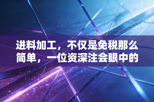 进料加工,不仅是免税那么简单,一位资深注会眼中的实战避坑指南与深度思考