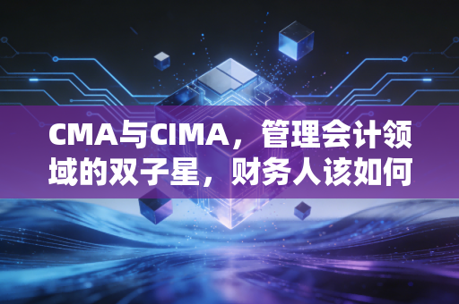 CMA与CIMA，管理会计领域的双子星，财务人该如何做出不后悔的选择？