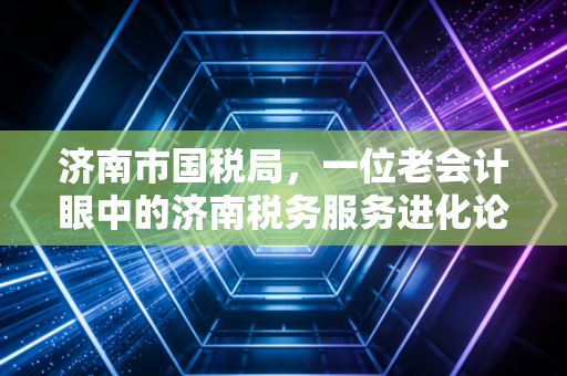 济南市国税局，一位老会计眼中的济南税务服务进化论
