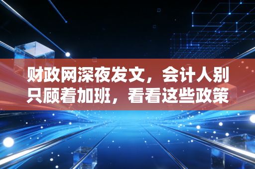 财政网深夜发文,会计人别只顾着加班,看看这些政策如何悄悄改变你的生活