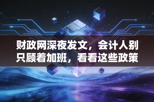 财政网深夜发文,会计人别只顾着加班,看看这些政策如何悄悄改变你的生活