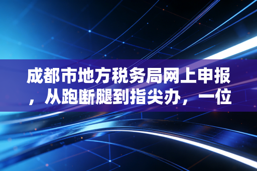 成都市地方税务局网上申报，从跑断腿到指尖办，一位老会计的数字化感悟