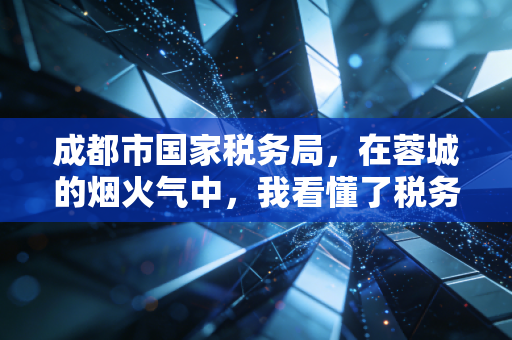 成都市国家税务局，在蓉城的烟火气中，我看懂了税务服务的变与不变