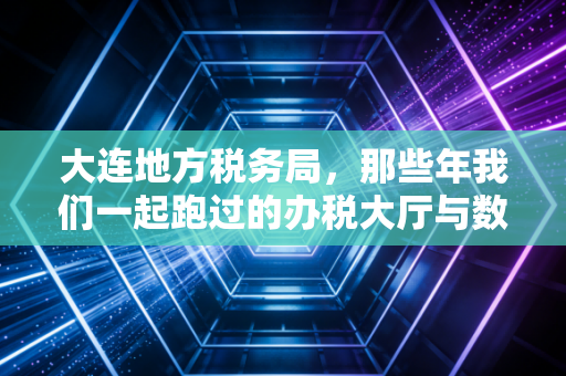 大连地方税务局,那些年我们一起跑过的办税大厅与数字化转型的今天