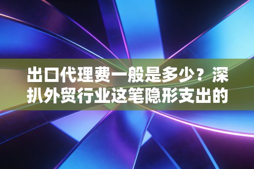 出口代理费一般是多少？深扒外贸行业这笔隐形支出的潜规则与避坑指南