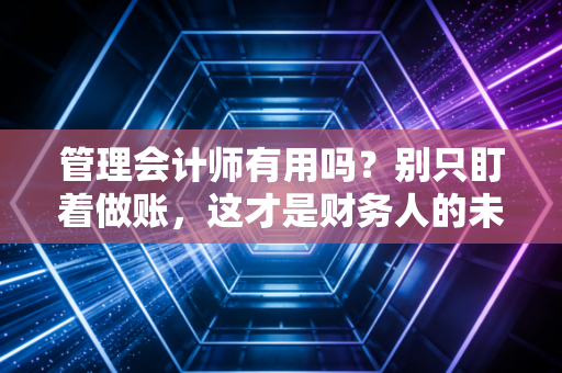 管理会计师有用吗？别只盯着做账，这才是财务人的未来