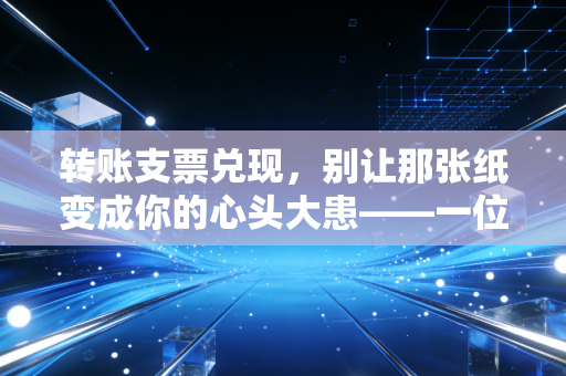转账支票兑现，别让那张纸变成你的心头大患——一位老财务的掏心窝子指南