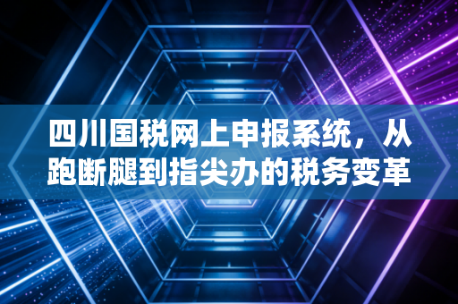 四川国税网上申报系统，从跑断腿到指尖办的税务变革之路