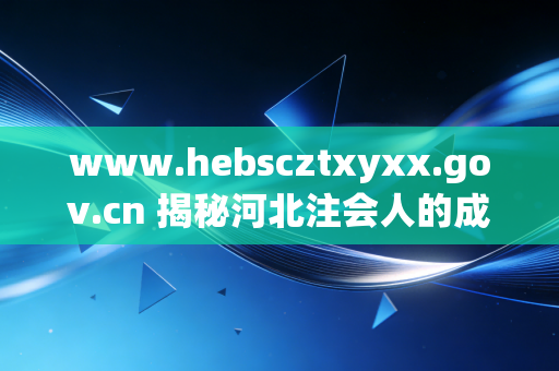 www.hebscztxyxx.gov.cn 揭秘河北注会人的成长枢纽,从官方信息到职业突围