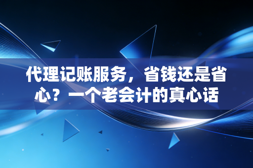 代理记账服务,省钱还是省心?一个老会计的真心话