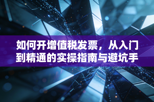 如何开增值税发票,从入门到精通的实操指南与避坑手册