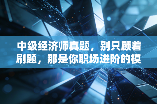 中级经济师真题,别只顾着刷题,那是你职场进阶的模拟盘