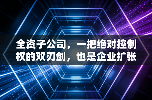 全资子公司,一把绝对控制权的双刃剑,也是企业扩张的甜蜜陷阱